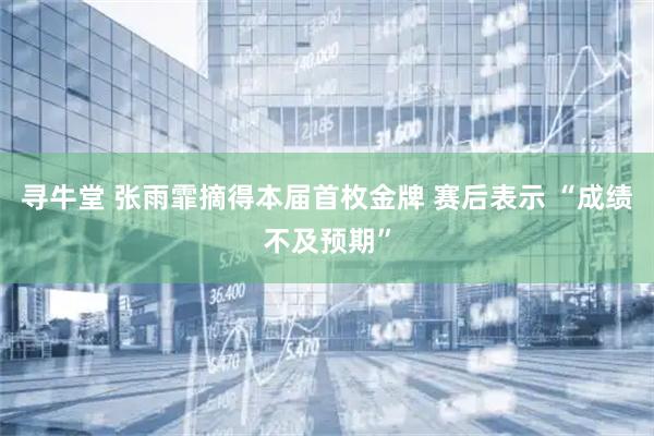 寻牛堂 张雨霏摘得本届首枚金牌 赛后表示 “成绩不及预期”