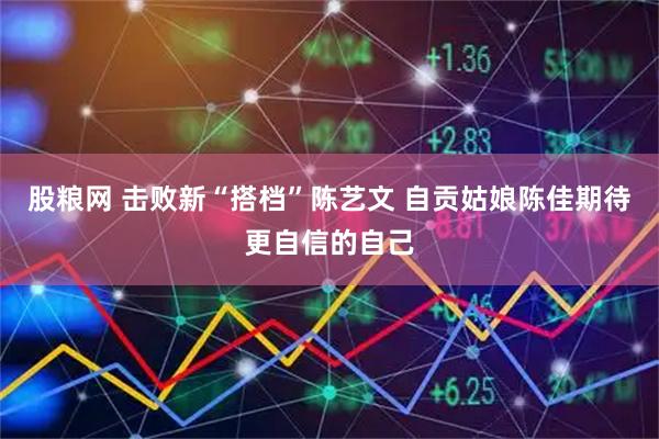 股粮网 击败新“搭档”陈艺文 自贡姑娘陈佳期待更自信的自己