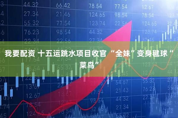 我要配资 十五运跳水项目收官 “全妹”变身毽球“菜鸟”