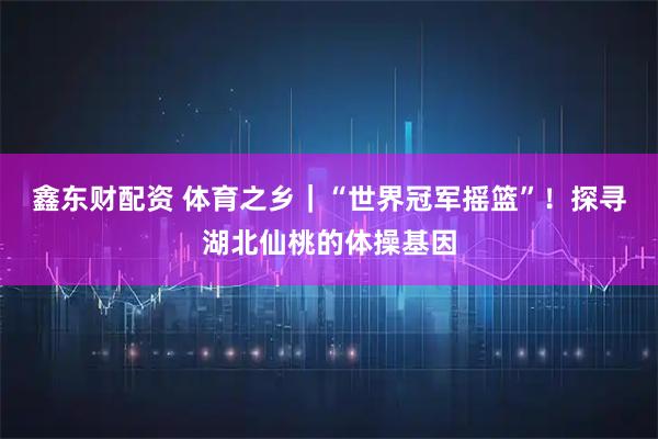 鑫东财配资 体育之乡｜“世界冠军摇篮”！探寻湖北仙桃的体操基因