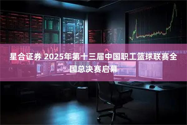 星合证券 2025年第十三届中国职工篮球联赛全国总决赛启幕