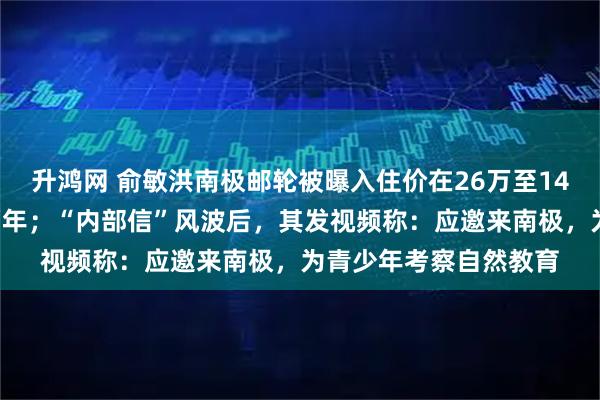 升鸿网 俞敏洪南极邮轮被曝入住价在26万至148万元，坐一次要等两年；“内部信”风波后，其发视频称：应邀来南极，为青少年考察自然教育
