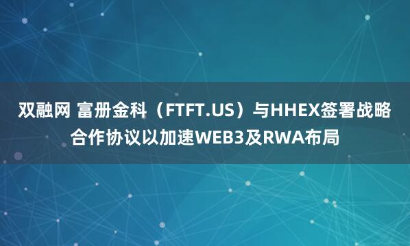 双融网 富册金科（FTFT.US）与HHEX签署战略合作协议以加速WEB3及RWA布局