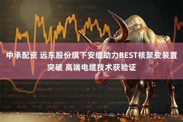 中承配资 远东股份旗下安缆助力BEST核聚变装置突破 高端电缆技术获验证