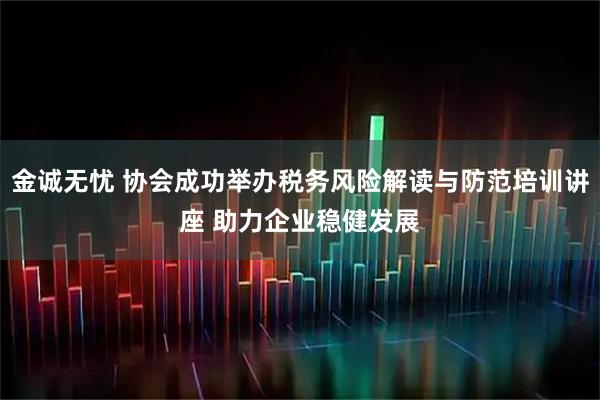 金诚无忧 协会成功举办税务风险解读与防范培训讲座 助力企业稳健发展