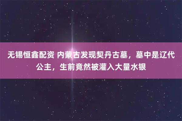 无锡恒鑫配资 内蒙古发现契丹古墓，墓中是辽代公主，生前竟然被灌入大量水银