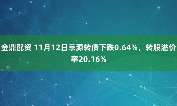 金鼎配资 11月12日京源转债下跌0.64%，转股溢价率20.16%