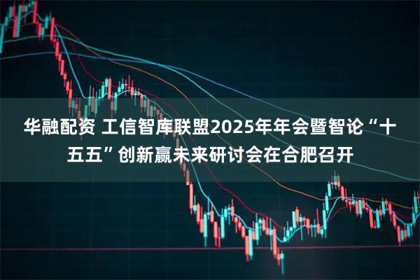 华融配资 工信智库联盟2025年年会暨智论“十五五”创新赢未来研讨会在合肥召开