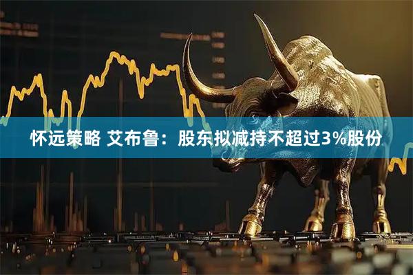 怀远策略 艾布鲁：股东拟减持不超过3%股份