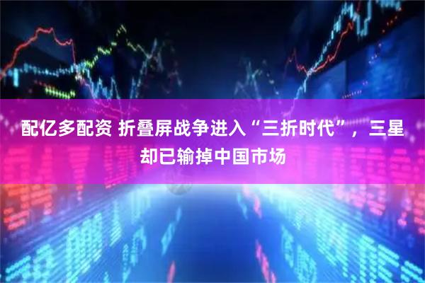 配亿多配资 折叠屏战争进入“三折时代”，三星却已输掉中国市场