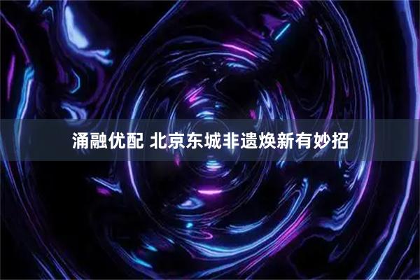 涌融优配 北京东城非遗焕新有妙招