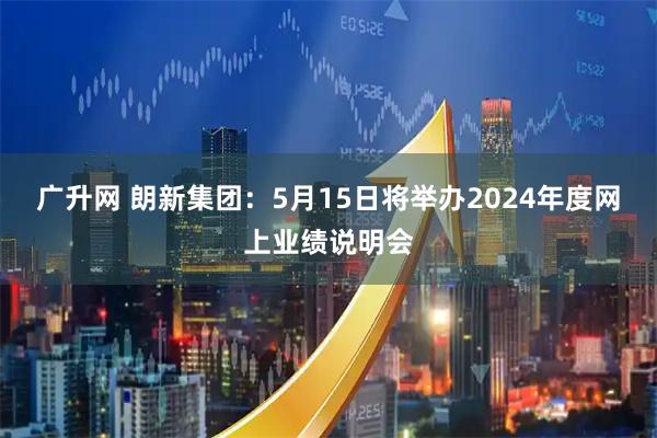 广升网 朗新集团：5月15日将举办2024年度网上业绩说明会