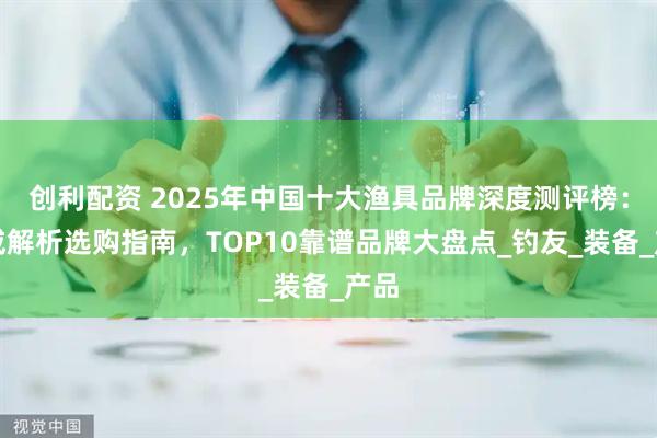 创利配资 2025年中国十大渔具品牌深度测评榜:权威解析选购指南,TOP10靠谱品牌大盘点_钓友_装备_产品