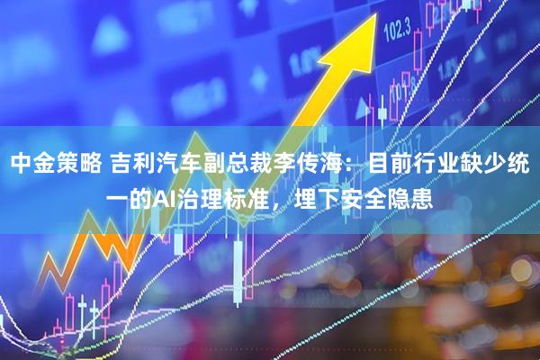中金策略 吉利汽车副总裁李传海：目前行业缺少统一的AI治理标准，埋下安全隐患